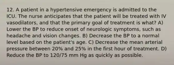 12. A patient in a hypertensive emergency is admitted to the ICU. The nurse anticipates that the patient will be treated with IV vasodilators, and that the primary goal of treatment is what? A) Lower the BP to reduce onset of neurologic symptoms, such as headache and vision changes. B) Decrease the BP to a normal level based on the patient's age. C) Decrease the mean arterial pressure between 20% and 25% in the first hour of treatment. D) Reduce the BP to 120/75 mm Hg as quickly as possible.