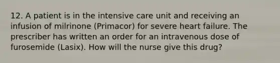 12. A patient is in the intensive care unit and receiving an infusion of milrinone (Primacor) for severe heart failure. The prescriber has written an order for an intravenous dose of furosemide (Lasix). How will the nurse give this drug?