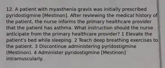 12. A patient with myasthenia gravis was initially prescribed pyridostigmine [Mestinon]. After reviewing the medical history of the patient, the nurse informs the primary healthcare provider that the patient has asthma. What instruction should the nurse anticipate from the primary healthcare provider? 1 Elevate the patient's bed while sleeping. 2 Teach deep breathing exercises to the patient. 3 Discontinue administering pyridostigmine (Mestinon). 4 Administer pyridostigmine [Mestinon] intramuscularly.