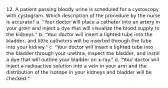 12. A patient passing bloody urine is scheduled for a cystoscopy with cystogram. Which description of the procedure by the nurse is accurate? a. "Your doctor will place a catheter into an artery in your groin and inject a dye that will visualize the blood supply to the kidneys." b. "Your doctor will insert a lighted tube into the bladder, and little catheters will be inserted through the tube into your kidney." c. "Your doctor will insert a lighted tube into the bladder through your urethra, inspect the bladder, and instill a dye that will outline your bladder on x-ray." d. "Your doctor will inject a radioactive solution into a vein in your arm and the distribution of the isotope in your kidneys and bladder will be checked."