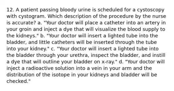 12. A patient passing bloody urine is scheduled for a cystoscopy with cystogram. Which description of the procedure by the nurse is accurate? a. "Your doctor will place a catheter into an artery in your groin and inject a dye that will visualize the blood supply to the kidneys." b. "Your doctor will insert a lighted tube into the bladder, and little catheters will be inserted through the tube into your kidney." c. "Your doctor will insert a lighted tube into the bladder through your urethra, inspect the bladder, and instill a dye that will outline your bladder on x-ray." d. "Your doctor will inject a radioactive solution into a vein in your arm and the distribution of the isotope in your kidneys and bladder will be checked."