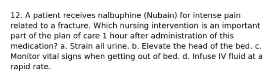 12. A patient receives nalbuphine (Nubain) for intense pain related to a fracture. Which nursing intervention is an important part of the plan of care 1 hour after administration of this medication? a. Strain all urine. b. Elevate the head of the bed. c. Monitor vital signs when getting out of bed. d. Infuse IV fluid at a rapid rate.