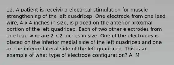 12. A patient is receiving electrical stimulation for muscle strengthening of the left quadricep. One electrode from one lead wire, 4 x 4 inches in size, is placed on the anterior proximal portion of the left quadricep. Each of two other electrodes from one lead wire are 2 x 2 inches in size. One of the electrodes is placed on the inferior medial side of the left quadricep and one on the inferior lateral side of the left quadricep. This is an example of what type of electrode configuration? A. M