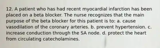 12. A patient who has had recent myocardial infarction has been placed on a beta blocker. The nurse recognizes that the main purpose of the beta blocker for this patient is to: a. cause vasodilation of the coronary arteries. b. prevent hypertension. c. increase conduction through the SA node. d. protect the heart from circulating catecholamines.