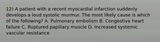 12) A patient with a recent myocardial infarction suddenly develops a loud systolic murmur. The most likely cause is which of the following? A. Pulmonary embolism B. Congestive heart failure C. Ruptured papillary muscle D. Increased systemic vascular resistance