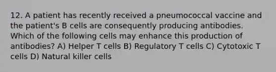 12. A patient has recently received a pneumococcal vaccine and the patient's B cells are consequently producing antibodies. Which of the following cells may enhance this production of antibodies? A) Helper T cells B) Regulatory T cells C) Cytotoxic T cells D) Natural killer cells