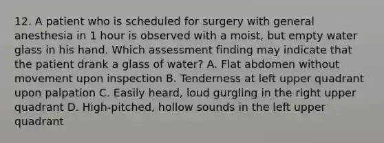 12. A patient who is scheduled for surgery with general anesthesia in 1 hour is observed with a moist, but empty water glass in his hand. Which assessment finding may indicate that the patient drank a glass of water? A. Flat abdomen without movement upon inspection B. Tenderness at left upper quadrant upon palpation C. Easily heard, loud gurgling in the right upper quadrant D. High-pitched, hollow sounds in the left upper quadrant