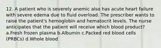 12. A patient who is severely anemic also has acute heart failure with severe edema due to fluid overload. The prescriber wants to raise the patient's hemoglobin and hematocrit levels. The nurse anticipates that the patient will receive which blood product? a.Fresh frozen plasma b.Albumin c.Packed red blood cells (PRBCs) d.Whole blood