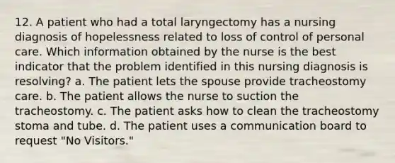 12. A patient who had a total laryngectomy has a nursing diagnosis of hopelessness related to loss of control of personal care. Which information obtained by the nurse is the best indicator that the problem identified in this nursing diagnosis is resolving? a. The patient lets the spouse provide tracheostomy care. b. The patient allows the nurse to suction the tracheostomy. c. The patient asks how to clean the tracheostomy stoma and tube. d. The patient uses a communication board to request "No Visitors."