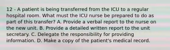 12 - A patient is being transferred from the ICU to a regular hospital room. What must the ICU nurse be prepared to do as part of this transfer? A. Provide a verbal report to the nurse on the new unit. B. Provide a detailed written report to the unit secretary. C. Delegate the responsibility for providing information. D. Make a copy of the patient's medical record.