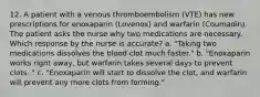 12. A patient with a venous thromboembolism (VTE) has new prescriptions for enoxaparin (Lovenox) and warfarin (Coumadin). The patient asks the nurse why two medications are necessary. Which response by the nurse is accurate? a. "Taking two medications dissolves the blood clot much faster." b. "Enoxaparin works right away, but warfarin takes several days to prevent clots. " c. "Enoxaparin will start to dissolve the clot, and warfarin will prevent any more clots from forming."