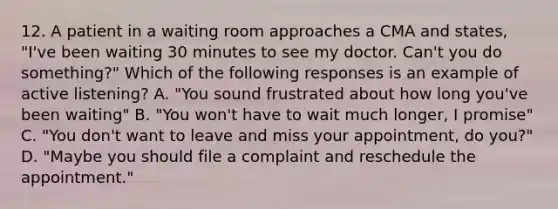 12. A patient in a waiting room approaches a CMA and states, "I've been waiting 30 minutes to see my doctor. Can't you do something?" Which of the following responses is an example of active listening? A. "You sound frustrated about how long you've been waiting" B. "You won't have to wait much longer, I promise" C. "You don't want to leave and miss your appointment, do you?" D. "Maybe you should file a complaint and reschedule the appointment."