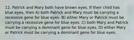 12. Patrick and Mary both have brown eyes. If their child has blue eyes, then A) both Patrick and Mary must be carrying a recessive gene for blue eyes. B) either Mary or Patrick must be carrying a recessive gene for blue eyes. C) both Mary and Patrick must be carrying a dominant gene for blue eyes. D) either Mary or Patrick must be carrying a dominant gene for blue eyes.