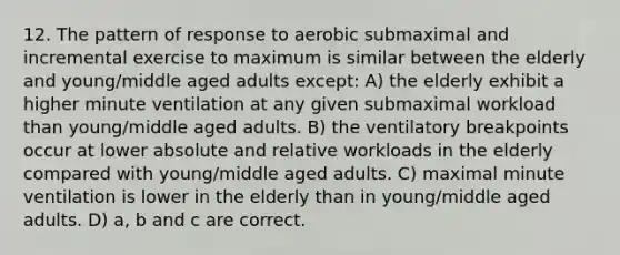 12. The pattern of response to aerobic submaximal and incremental exercise to maximum is similar between the elderly and young/middle aged adults except: A) the elderly exhibit a higher minute ventilation at any given submaximal workload than young/middle aged adults. B) the ventilatory breakpoints occur at lower absolute and relative workloads in the elderly compared with young/middle aged adults. C) maximal minute ventilation is lower in the elderly than in young/middle aged adults. D) a, b and c are correct.