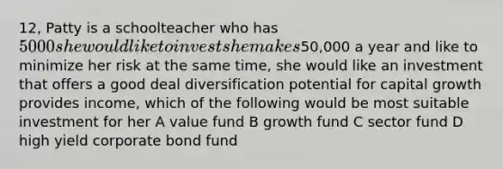 12, Patty is a schoolteacher who has 5000 she would like to invest she makes50,000 a year and like to minimize her risk at the same time, she would like an investment that offers a good deal diversification potential for capital growth provides income, which of the following would be most suitable investment for her A value fund B growth fund C sector fund D high yield corporate bond fund