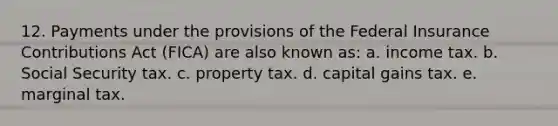 12. Payments under the provisions of the Federal Insurance Contributions Act (FICA) are also known as: a. income tax. b. Social Security tax. c. property tax. d. capital gains tax. e. marginal tax.