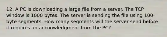 12. A PC is downloading a large file from a server. The TCP window is 1000 bytes. The server is sending the file using 100-byte segments. How many segments will the server send before it requires an acknowledgment from the PC?