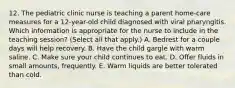 12. The pediatric clinic nurse is teaching a parent home-care measures for a 12-year-old child diagnosed with viral pharyngitis. Which information is appropriate for the nurse to include in the teaching session? (Select all that apply.) A. Bedrest for a couple days will help recovery. B. Have the child gargle with warm saline. C. Make sure your child continues to eat. D. Offer fluids in small amounts, frequently. E. Warm liquids are better tolerated than cold.