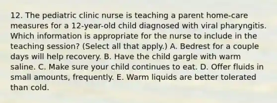 12. The pediatric clinic nurse is teaching a parent home-care measures for a 12-year-old child diagnosed with viral pharyngitis. Which information is appropriate for the nurse to include in the teaching session? (Select all that apply.) A. Bedrest for a couple days will help recovery. B. Have the child gargle with warm saline. C. Make sure your child continues to eat. D. Offer fluids in small amounts, frequently. E. Warm liquids are better tolerated than cold.