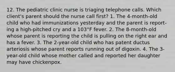 12. The pediatric clinic nurse is triaging telephone calls. Which client's parent should the nurse call first? 1. The 4-month-old child who had immunizations yesterday and the parent is report- ing a high-pitched cry and a 103°F fever. 2. The 8-month-old whose parent is reporting the child is pulling on the right ear and has a fever. 3. The 2-year-old child who has patent ductus arteriosis whose parent reports running out of digoxin. 4. The 3-year-old child whose mother called and reported her daughter may have chickenpox.