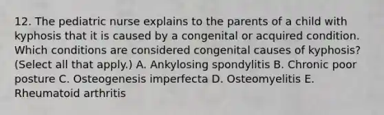 12. The pediatric nurse explains to the parents of a child with kyphosis that it is caused by a congenital or acquired condition. Which conditions are considered congenital causes of kyphosis? (Select all that apply.) A. Ankylosing spondylitis B. Chronic poor posture C. Osteogenesis imperfecta D. Osteomyelitis E. Rheumatoid arthritis