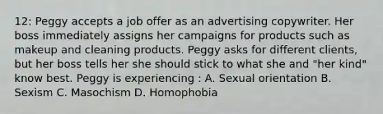 12: Peggy accepts a job offer as an advertising copywriter. Her boss immediately assigns her campaigns for products such as makeup and cleaning products. Peggy asks for different clients, but her boss tells her she should stick to what she and "her kind" know best. Peggy is experiencing : A. Sexual orientation B. Sexism C. Masochism D. Homophobia