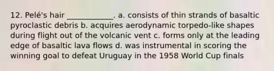 12. Pelé's hair ____________. a. consists of thin strands of basaltic pyroclastic debris b. acquires aerodynamic torpedo-like shapes during flight out of the volcanic vent c. forms only at the leading edge of basaltic lava flows d. was instrumental in scoring the winning goal to defeat Uruguay in the 1958 World Cup finals