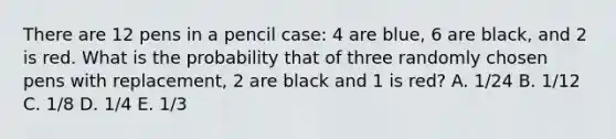 There are 12 pens in a pencil case: 4 are blue, 6 are black, and 2 is red. What is the probability that of three randomly chosen pens with replacement, 2 are black and 1 is red? A. 1/24 B. 1/12 C. 1/8 D. 1/4 E. 1/3