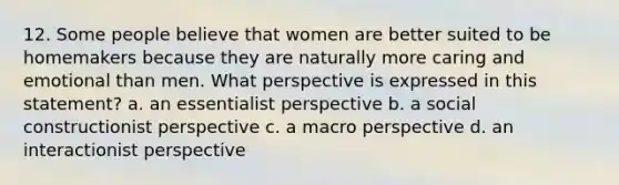 12. Some people believe that women are better suited to be homemakers because they are naturally more caring and emotional than men. What perspective is expressed in this statement? a. an essentialist perspective b. a social constructionist perspective c. a macro perspective d. an interactionist perspective