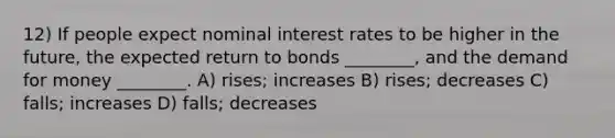 12) If people expect nominal interest rates to be higher in the future, the expected return to bonds ________, and the demand for money ________. A) rises; increases B) rises; decreases C) falls; increases D) falls; decreases