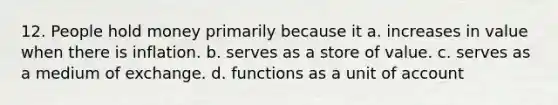 12. People hold money primarily because it a. increases in value when there is inflation. b. serves as a store of value. c. serves as a medium of exchange. d. functions as a unit of account