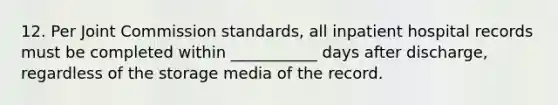 12. Per Joint Commission standards, all inpatient hospital records must be completed within ___________ days after discharge, regardless of the storage media of the record.