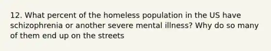 12. What percent of the homeless population in the US have schizophrenia or another severe mental illness? Why do so many of them end up on the streets