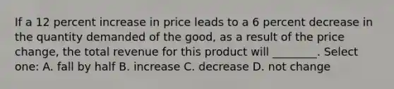 If a 12 percent increase in price leads to a 6 percent decrease in the quantity demanded of the good, as a result of the price change, the total revenue for this product will ________. Select one: A. fall by half B. increase C. decrease D. not change