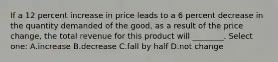 If a 12 percent increase in price leads to a 6 percent decrease in the quantity demanded of the good, as a result of the price change, the total revenue for this product will ________. Select one: A.increase B.decrease C.fall by half D.not change