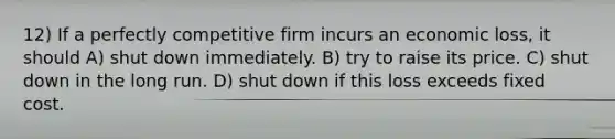 12) If a perfectly competitive firm incurs an economic loss, it should A) shut down immediately. B) try to raise its price. C) shut down in the long run. D) shut down if this loss exceeds fixed cost.