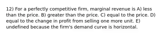 12) For a perfectly competitive firm, marginal revenue is A) less than the price. B) greater than the price. C) equal to the price. D) equal to the change in profit from selling one more unit. E) undefined because the firm's demand curve is horizontal.