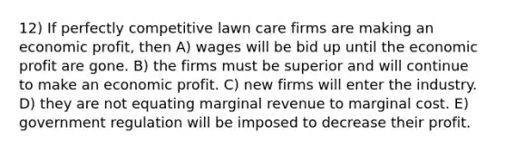 12) If perfectly competitive lawn care firms are making an economic profit, then A) wages will be bid up until the economic profit are gone. B) the firms must be superior and will continue to make an economic profit. C) new firms will enter the industry. D) they are not equating marginal revenue to marginal cost. E) government regulation will be imposed to decrease their profit.