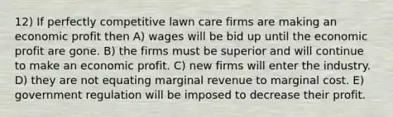 12) If perfectly competitive lawn care firms are making an economic profit then A) wages will be bid up until the economic profit are gone. B) the firms must be superior and will continue to make an economic profit. C) new firms will enter the industry. D) they are not equating marginal revenue to marginal cost. E) government regulation will be imposed to decrease their profit.