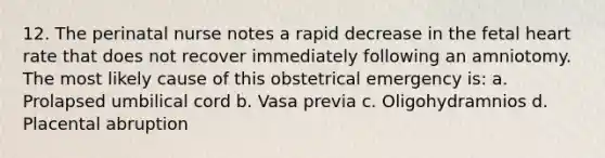 12. The perinatal nurse notes a rapid decrease in the fetal heart rate that does not recover immediately following an amniotomy. The most likely cause of this obstetrical emergency is: a. Prolapsed umbilical cord b. Vasa previa c. Oligohydramnios d. Placental abruption