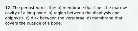 12. The periosteum is the: a) membrane that lines the marrow cavity of a long bone. b) region between the diaphysis and epiphysis. c) disk between the vertebrae. d) membrane that covers the outside of a bone.