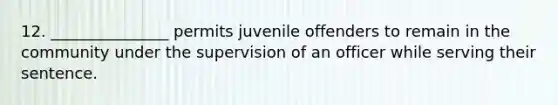 12. _______________ permits juvenile offenders to remain in the community under the supervision of an officer while serving their sentence.