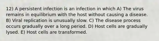 12) A persistent infection is an infection in which A) The virus remains in equilibrium with the host without causing a disease. B) Viral replication is unusually slow. C) The disease process occurs gradually over a long period. D) Host cells are gradually lysed. E) Host cells are transformed.