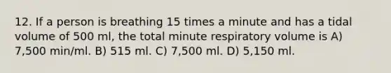 12. If a person is breathing 15 times a minute and has a tidal volume of 500 ml, the total minute respiratory volume is A) 7,500 min/ml. B) 515 ml. C) 7,500 ml. D) 5,150 ml.