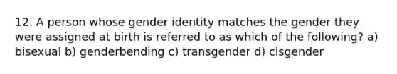 12. A person whose gender identity matches the gender they were assigned at birth is referred to as which of the following? a) bisexual b) genderbending c) transgender d) cisgender