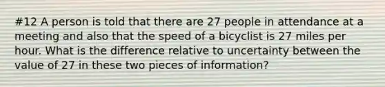 #12 A person is told that there are 27 people in attendance at a meeting and also that the speed of a bicyclist is 27 miles per hour. What is the difference relative to uncertainty between the value of 27 in these two pieces of information?