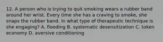 12. A person who is trying to quit smoking wears a rubber band around her wrist. Every time she has a craving to smoke, she snaps the rubber band. In what type of therapeutic technique is she engaging? A. flooding B. systematic desensitization C. token economy D. aversive conditioning