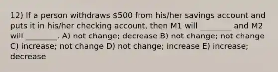 12) If a person withdraws 500 from his/her savings account and puts it in his/her checking account, then M1 will ________ and M2 will ________. A) not change; decrease B) not change; not change C) increase; not change D) not change; increase E) increase; decrease