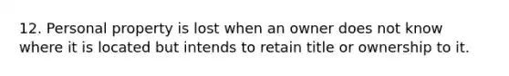 12. Personal property is lost when an owner does not know where it is located but intends to retain title or ownership to it.