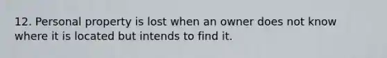 12. Personal property is lost when an owner does not know where it is located but intends to find it.